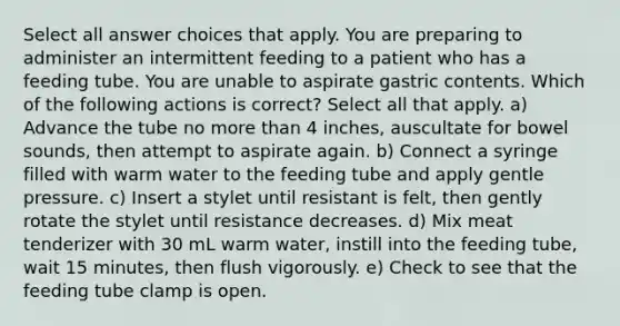 Select all answer choices that apply. You are preparing to administer an intermittent feeding to a patient who has a feeding tube. You are unable to aspirate gastric contents. Which of the following actions is correct? Select all that apply. a) Advance the tube no more than 4 inches, auscultate for bowel sounds, then attempt to aspirate again. b) Connect a syringe filled with warm water to the feeding tube and apply gentle pressure. c) Insert a stylet until resistant is felt, then gently rotate the stylet until resistance decreases. d) Mix meat tenderizer with 30 mL warm water, instill into the feeding tube, wait 15 minutes, then flush vigorously. e) Check to see that the feeding tube clamp is open.