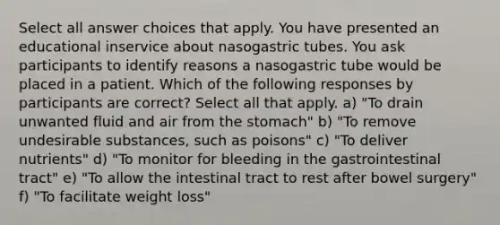 Select all answer choices that apply. You have presented an educational inservice about nasogastric tubes. You ask participants to identify reasons a nasogastric tube would be placed in a patient. Which of the following responses by participants are correct? Select all that apply. a) "To drain unwanted fluid and air from the stomach" b) "To remove undesirable substances, such as poisons" c) "To deliver nutrients" d) "To monitor for bleeding in the gastrointestinal tract" e) "To allow the intestinal tract to rest after bowel surgery" f) "To facilitate weight loss"