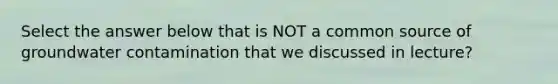 Select the answer below that is NOT a common source of groundwater contamination that we discussed in lecture?