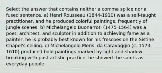 Select the answer that contains neither a comma splice nor a fused sentence. a) Henri Rousseau (1844-1910) was a self-taught practitioner, and he produced colorful paintings, frequently of jungle scenes. b) Michelangelo Buonarroti (1475-1564) was a poet, architect, and sculptor in addition to achieving fame as a painter, he is probably best known for his frescoes on the Sistine Chapel's ceiling. c) Michelangelo Merisi da Caravaggio (c. 1573-1610) produced bold paintings marked by light and shadow breaking with past artistic practice, he showed the saints as everyday people.