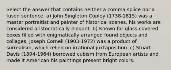 Select the answer that contains neither a comma splice nor a fused sentence. a) John Singleton Copley (1738-1815) was a master portraitist and painter of historical scenes, his works are considered aristocratically elegant. b) Known for glass-covered boxes filled with enigmatically arranged found objects and collages, Joseph Cornell (1903-1972) was a product of surrealism, which relied on irrational juxtaposition. c) Stuart Davis (1894-1964) borrowed cubism from European artists and made it American his paintings present bright colors.