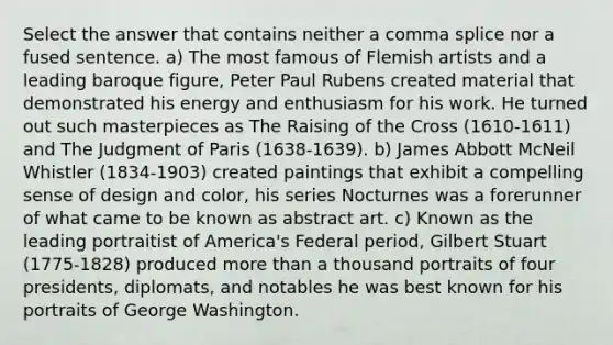 Select the answer that contains neither a comma splice nor a fused sentence. a) The most famous of Flemish artists and a leading baroque figure, Peter Paul Rubens created material that demonstrated his energy and enthusiasm for his work. He turned out such masterpieces as The Raising of the Cross (1610-1611) and The Judgment of Paris (1638-1639). b) James Abbott McNeil Whistler (1834-1903) created paintings that exhibit a compelling sense of design and color, his series Nocturnes was a forerunner of what came to be known as abstract art. c) Known as the leading portraitist of America's Federal period, Gilbert Stuart (1775-1828) produced more than a thousand portraits of four presidents, diplomats, and notables he was best known for his portraits of George Washington.