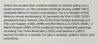 Select the answer that contains neither a comma splice nor a fused sentence. a) The creations of Diego Rivera (1886-1957) celebrate Mexico's history and workers, he is a founder of the Mexican mural renaissance. b) Leonardo da Vinci (1452-1519) possessed many talents; two of his most famous paintings are The Last Supper (1495-1498) and the Mona Lisa (1503-1506). c) Pablo Picasso (1881-1973) produced many important paintings including The Three Musicians (1921) and Guernica (1937) beyond his life as a painter, he was a sculptor, graphic artist, and ceramicist.