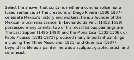 Select the answer that contains neither a comma splice nor a fused sentence. a) The creations of Diego Rivera (1886-1957) celebrate Mexico's history and workers, he is a founder of the Mexican mural renaissance. b) Leonardo da Vinci (1452-1519) possessed many talents; two of his most famous paintings are The Last Supper (1495-1498) and the Mona Lisa (1503-1506). c) Pablo Picasso (1881-1973) produced many important paintings including The Three Musicians (1921) and Guernica (1937) beyond his life as a painter, he was a sculptor, graphic artist, and ceramicist.