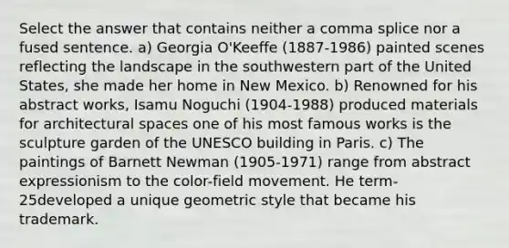 Select the answer that contains neither a comma splice nor a fused sentence. a) Georgia O'Keeffe (1887-1986) painted scenes reflecting the landscape in the southwestern part of the United States, she made her home in New Mexico. b) Renowned for his abstract works, Isamu Noguchi (1904-1988) produced materials for architectural spaces one of his most famous works is the sculpture garden of the UNESCO building in Paris. c) The paintings of Barnett Newman (1905-1971) range from abstract expressionism to the color-field movement. He term-25developed a unique geometric style that became his trademark.