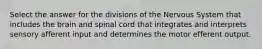 Select the answer for the divisions of the Nervous System that includes the brain and spinal cord that integrates and interprets sensory afferent input and determines the motor efferent output.