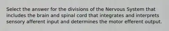 Select the answer for the divisions of the Nervous System that includes the brain and spinal cord that integrates and interprets sensory afferent input and determines the motor efferent output.