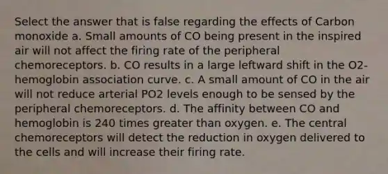 Select the answer that is false regarding the effects of Carbon monoxide a. Small amounts of CO being present in the inspired air will not affect the firing rate of the peripheral chemoreceptors. b. CO results in a large leftward shift in the O2-hemoglobin association curve. c. A small amount of CO in the air will not reduce arterial PO2 levels enough to be sensed by the peripheral chemoreceptors. d. The affinity between CO and hemoglobin is 240 times greater than oxygen. e. The central chemoreceptors will detect the reduction in oxygen delivered to the cells and will increase their firing rate.