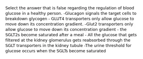 Select the answer that is false regarding the regulation of blood glucose in a healthy person. -Glucagon signals the target cells to breakdown glycogen - GLUT4 transporters only allow glucose to move down its concentration gradient. -Glut2 transporters only allow glucose to move down its concentration gradient - the SGLT2s become saturated after a meal - All the glucose that gets filtered at the kidney glomerulus gets reabsorbed through the SGLT transporters in the kidney tubule -The urine threshold for glucose occurs when the SGLTs become saturated