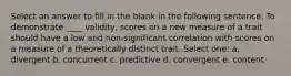 Select an answer to fill in the blank in the following sentence: To demonstrate ____ validity, scores on a new measure of a trait should have a low and non-significant correlation with scores on a measure of a theoretically distinct trait. Select one: a. divergent b. concurrent c. predictive d. convergent e. content