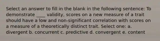 Select an answer to fill in the blank in the following sentence: To demonstrate ____ validity, scores on a new measure of a trait should have a low and non-significant correlation with scores on a measure of a theoretically distinct trait. Select one: a. divergent b. concurrent c. predictive d. convergent e. content