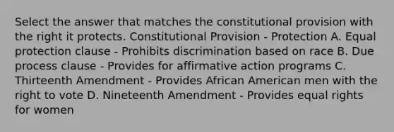 Select the answer that matches the constitutional provision with the right it protects. Constitutional Provision - Protection A. Equal protection clause - Prohibits discrimination based on race B. Due process clause - Provides for affirmative action programs C. Thirteenth Amendment - Provides African American men with the right to vote D. Nineteenth Amendment - Provides equal rights for women