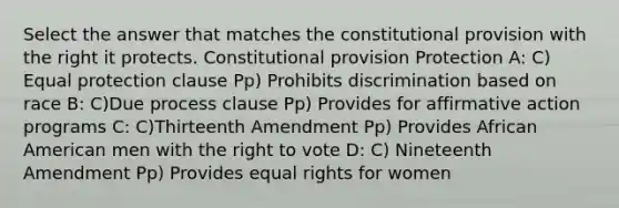 Select the answer that matches the constitutional provision with the right it protects. Constitutional provision Protection A: C) Equal protection clause Pp) Prohibits discrimination based on race B: C)Due process clause Pp) Provides for affirmative action programs C: C)Thirteenth Amendment Pp) Provides African American men with the right to vote D: C) Nineteenth Amendment Pp) Provides equal rights for women