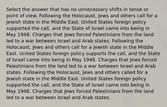 Select the answer that has no unnecessary shifts in tense or point of view. Following the Holocaust, Jews and others call for a Jewish state in the Middle East. United States foreign policy supported the call, and the State of Israel came into being in May 1948. Charges that Jews forced Palestinians from the land led to a war between Israel and Arab states. Following the Holocaust, Jews and others call for a Jewish state in the Middle East. United States foreign policy supports the call, and the State of Israel came into being in May 1948. Charges that Jews forced Palestinians from the land led to a war between Israel and Arab states. Following the Holocaust, Jews and others called for a Jewish state in the Middle East. United States foreign policy supported the call, and the State of Israel came into being in May 1948. Charges that Jews forced Palestinians from the land led to a war between Israel and Arab states.