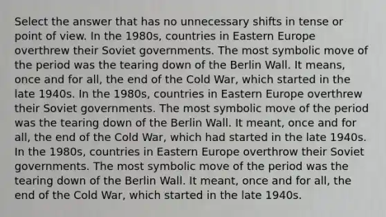 Select the answer that has no unnecessary shifts in tense or point of view. In the 1980s, countries in Eastern Europe overthrew their Soviet governments. The most symbolic move of the period was the tearing down of the Berlin Wall. It means, once and for all, the end of the Cold War, which started in the late 1940s. In the 1980s, countries in Eastern Europe overthrew their Soviet governments. The most symbolic move of the period was the tearing down of the Berlin Wall. It meant, once and for all, the end of the Cold War, which had started in the late 1940s. In the 1980s, countries in Eastern Europe overthrow their Soviet governments. The most symbolic move of the period was the tearing down of the Berlin Wall. It meant, once and for all, the end of the Cold War, which started in the late 1940s.