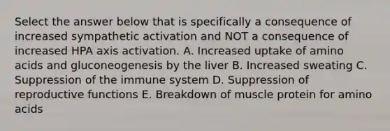 Select the answer below that is specifically a consequence of increased sympathetic activation and NOT a consequence of increased HPA axis activation. A. Increased uptake of amino acids and gluconeogenesis by the liver B. Increased sweating C. Suppression of the immune system D. Suppression of reproductive functions E. Breakdown of muscle protein for amino acids