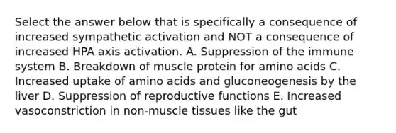 Select the answer below that is specifically a consequence of increased sympathetic activation and NOT a consequence of increased HPA axis activation. A. Suppression of the immune system B. Breakdown of muscle protein for <a href='https://www.questionai.com/knowledge/k9gb720LCl-amino-acids' class='anchor-knowledge'>amino acids</a> C. Increased uptake of amino acids and gluconeogenesis by the liver D. Suppression of reproductive functions E. Increased vasoconstriction in non-<a href='https://www.questionai.com/knowledge/kMDq0yZc0j-muscle-tissue' class='anchor-knowledge'>muscle tissue</a>s like the gut