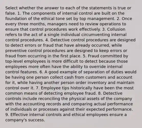 Select whether the answer to each of the statements is true or false. 1. The components of internal control are built on the foundation of the ethical tone set by top management. 2. Once every three months, managers need to review operations to ensure that control procedures work effectively. 3. Collusion refers to the act of a single individual circumventing internal control procedures. 4. Detective control procedures are designed to detect errors or fraud that have already occurred, while preventive control procedures are designed to keep errors or fraud from occurring in the first place. 5. Fraud committed by top-level employees is more difficult to detect because those employees more often have the ability to override internal control features. 6. A good example of separation of duties would be having one person collect cash from customers and account for it, while having another person order inventory and maintain control over it. 7. Employee tips historically have been the most common means of detecting employee fraud. 8. Detective controls include reconciling the physical assets of the company with the accounting records and comparing actual performance of individuals or processes against their expected performance. 9. Effective internal controls and ethical employees ensure a company's success.