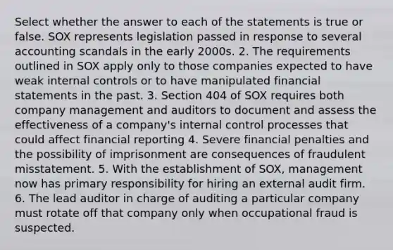 Select whether the answer to each of the statements is true or false. SOX represents legislation passed in response to several accounting scandals in the early 2000s. 2. The requirements outlined in SOX apply only to those companies expected to have weak <a href='https://www.questionai.com/knowledge/kjj42owoAP-internal-control' class='anchor-knowledge'>internal control</a>s or to have manipulated <a href='https://www.questionai.com/knowledge/kFBJaQCz4b-financial-statements' class='anchor-knowledge'>financial statements</a> in the past. 3. Section 404 of SOX requires both company management and auditors to document and assess the effectiveness of a company's internal control processes that could affect financial reporting 4. Severe financial penalties and the possibility of imprisonment are consequences of fraudulent misstatement. 5. With the establishment of SOX, management now has primary responsibility for hiring an external audit firm. 6. The lead auditor in charge of auditing a particular company must rotate off that company only when occupational fraud is suspected.