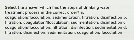 Select the answer which has the steps of drinking water treatment process in the correct order? a. coagulation/flocculation, sedimentation, filtration, disinfection b. filtration, coagulation/flocculation, sedimentation, disinfection c. coagulation/flocculation, filtration, disinfection, sedimentation d. filtration, disinfection, sedimentation, coagulation/flocculation