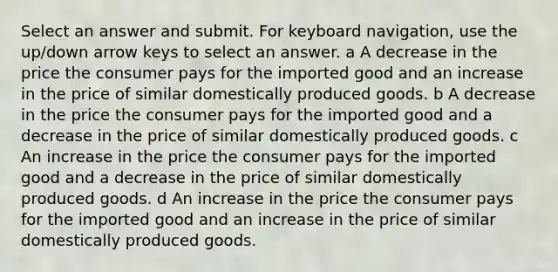 Select an answer and submit. For keyboard navigation, use the up/down arrow keys to select an answer. a A decrease in the price the consumer pays for the imported good and an increase in the price of similar domestically produced goods. b A decrease in the price the consumer pays for the imported good and a decrease in the price of similar domestically produced goods. c An increase in the price the consumer pays for the imported good and a decrease in the price of similar domestically produced goods. d An increase in the price the consumer pays for the imported good and an increase in the price of similar domestically produced goods.