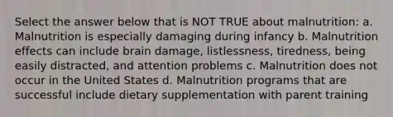 Select the answer below that is NOT TRUE about malnutrition: a. Malnutrition is especially damaging during infancy b. Malnutrition effects can include brain damage, listlessness, tiredness, being easily distracted, and attention problems c. Malnutrition does not occur in the United States d. Malnutrition programs that are successful include dietary supplementation with parent training