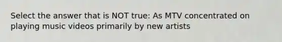 Select the answer that is NOT true: As MTV concentrated on playing music videos primarily by new artists