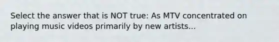 Select the answer that is NOT true: As MTV concentrated on playing music videos primarily by new artists...