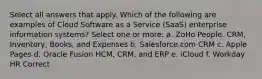 Select all answers that apply. Which of the following are examples of Cloud Software as a Service (SaaS) enterprise information systems? Select one or more: a. ZoHo People, CRM, Inventory, Books, and Expenses b. Salesforce.com CRM c. Apple Pages d. Oracle Fusion HCM, CRM, and ERP e. iCloud f. Workday HR Correct