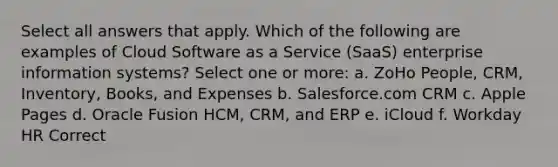 Select all answers that apply. Which of the following are examples of Cloud Software as a Service (SaaS) enterprise information systems? Select one or more: a. ZoHo People, CRM, Inventory, Books, and Expenses b. Salesforce.com CRM c. Apple Pages d. Oracle Fusion HCM, CRM, and ERP e. iCloud f. Workday HR Correct