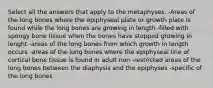 Select all the answers that apply to the metaphyses. -Areas of the long bones where the epiphyseal plate or growth plate is found while the long bones are growing in length -filled with spongy bone tissue when the bones have stopped growing in lenght -areas of the long bones from which growth in length occurs -areas of the long bones where the epiphyseal line of cortical bone tissue is found in adult non -restricted areas of the long bones between the diaphysis and the epiphyses -specific of the long bones