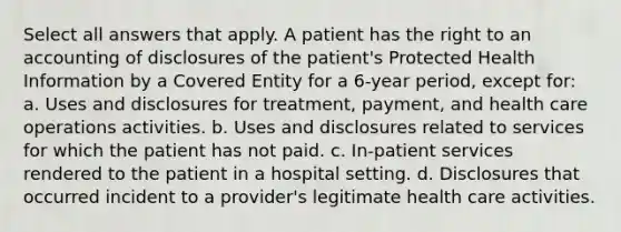 Select all answers that apply. A patient has the right to an accounting of disclosures of the patient's Protected Health Information by a Covered Entity for a 6-year period, except for: a. Uses and disclosures for treatment, payment, and health care operations activities. b. Uses and disclosures related to services for which the patient has not paid. c. In-patient services rendered to the patient in a hospital setting. d. Disclosures that occurred incident to a provider's legitimate health care activities.