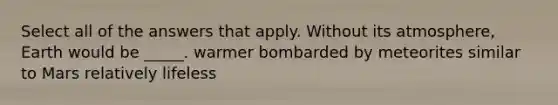 Select all of the answers that apply. Without its atmosphere, Earth would be _____. warmer bombarded by meteorites similar to Mars relatively lifeless