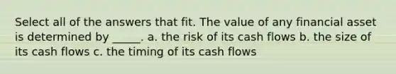 Select all of the answers that fit. The value of any financial asset is determined by _____. a. the risk of its cash flows b. the size of its cash flows c. the timing of its cash flows