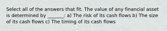 Select all of the answers that fit. The value of any financial asset is determined by _______: a) The risk of its cash flows b) The size of its cash flows c) The timing of its cash flows