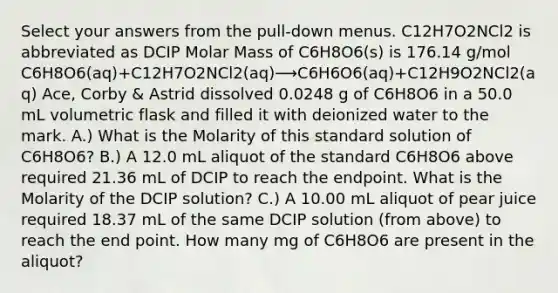 Select your answers from the pull‑down menus. C12H7O2NCl2 is abbreviated as DCIP Molar Mass of C6H8O6(s) is 176.14 g/mol C6H8O6(aq)+C12H7O2NCl2(aq)⟶C6H6O6(aq)+C12H9O2NCl2(aq) Ace, Corby & Astrid dissolved 0.0248 g of C6H8O6 in a 50.0 mL volumetric flask and filled it with deionized water to the mark. A.) What is the Molarity of this standard solution of C6H8O6? B.) A 12.0 mL aliquot of the standard C6H8O6 above required 21.36 mL of DCIP to reach the endpoint. What is the Molarity of the DCIP solution? C.) A 10.00 mL aliquot of pear juice required 18.37 mL of the same DCIP solution (from above) to reach the end point. How many mg of C6H8O6 are present in the aliquot?