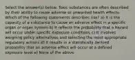 Select the answer(s) below. Toxic substances are often described by their ability to cause adverse or unwanted health effects. Which of the following statements describes risk? a) It is the capacity of a substance to cause an adverse effect in a specific organ or organ system b) It reflects the probability that a hazard will occur under specific exposure conditions c) It involves weighing policy alternatives and selecting the most appropriate regulatory actions d) It results in a statistically derived probability that an adverse effect will occur at a defined exposure level e) None of the above