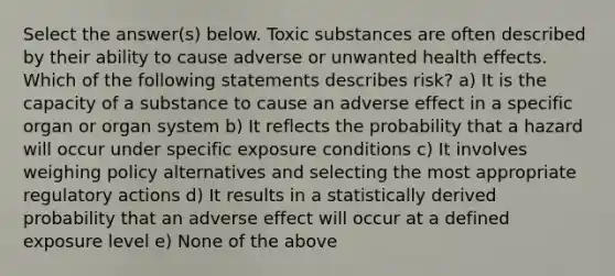 Select the answer(s) below. Toxic substances are often described by their ability to cause adverse or unwanted health effects. Which of the following statements describes risk? a) It is the capacity of a substance to cause an adverse effect in a specific organ or organ system b) It reflects the probability that a hazard will occur under specific exposure conditions c) It involves weighing policy alternatives and selecting the most appropriate regulatory actions d) It results in a statistically derived probability that an adverse effect will occur at a defined exposure level e) None of the above