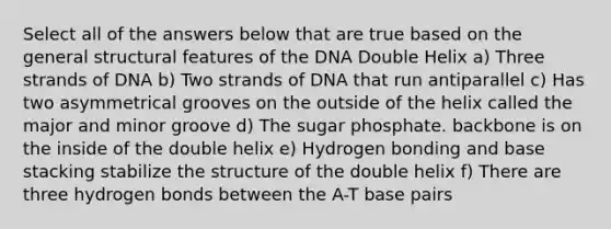 Select all of the answers below that are true based on the general structural features of the DNA Double Helix a) Three strands of DNA b) Two strands of DNA that run antiparallel c) Has two asymmetrical grooves on the outside of the helix called the major and minor groove d) The sugar phosphate. backbone is on the inside of the double helix e) Hydrogen bonding and base stacking stabilize the structure of the double helix f) There are three hydrogen bonds between the A-T base pairs