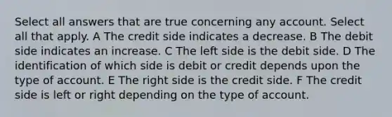 Select all answers that are true concerning any account. Select all that apply. A The credit side indicates a decrease. B The debit side indicates an increase. C The left side is the debit side. D The identification of which side is debit or credit depends upon the type of account. E The right side is the credit side. F The credit side is left or right depending on the type of account.