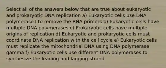 Select all of the answers below that are true about eukaryotic and prokaryotic DNA replication a) Eukaryotic cells use DNA polymerase I to remove the RNA primers b) Eukaryotic cells have multiple DNA polymerases c) Prokaryotic cells have multiple origins of replication d) Eukaryotic and prokaryotic cells must coordinate DNA replication with the cell cycle e) Eukaryotic cells must replicate the mitochondrial DNA using DNA polymerase gamma f) Eukaryotic cells use different DNA polymerases to synthesize the leading and lagging strand