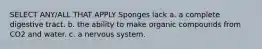 SELECT ANY/ALL THAT APPLY Sponges lack a. a complete digestive tract. b. the ability to make organic compounds from CO2 and water. c. a nervous system.