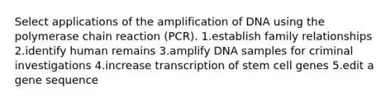 Select applications of the amplification of DNA using the polymerase chain reaction (PCR). 1.establish family relationships 2.identify human remains 3.amplify DNA samples for criminal investigations 4.increase transcription of stem cell genes 5.edit a gene sequence