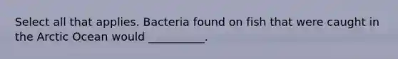 Select all that applies. Bacteria found on fish that were caught in the Arctic Ocean would __________.