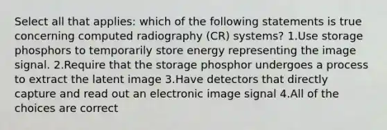 Select all that applies: which of the following statements is true concerning computed radiography (CR) systems? 1.Use storage phosphors to temporarily store energy representing the image signal. 2.Require that the storage phosphor undergoes a process to extract the latent image 3.Have detectors that directly capture and read out an electronic image signal 4.All of the choices are correct