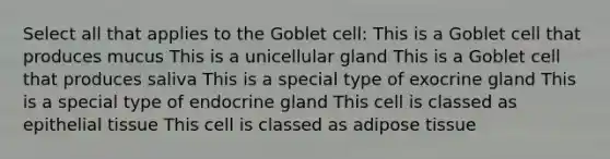 Select all that applies to the Goblet cell: This is a Goblet cell that produces mucus This is a unicellular gland This is a Goblet cell that produces saliva This is a special type of exocrine gland This is a special type of endocrine gland This cell is classed as epithelial tissue This cell is classed as adipose tissue