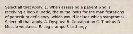 Select all that apply: 1. When assessing a patient who is receiving a loop diuretic, the nurse looks for the manifestations of potassium deficiency, which would include which symptoms? Select all that apply. A. Dyspnea B. Constipation C. Tinnitus D. Muscle weakness E. Leg cramps F. Lethargy