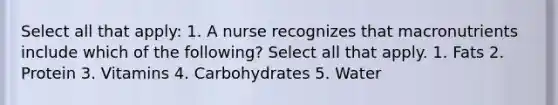 Select all that apply: 1. A nurse recognizes that macronutrients include which of the following? Select all that apply. 1. Fats 2. Protein 3. Vitamins 4. Carbohydrates 5. Water