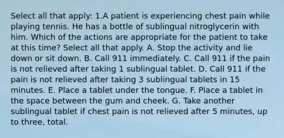 Select all that apply: 1.A patient is experiencing chest pain while playing tennis. He has a bottle of sublingual nitroglycerin with him. Which of the actions are appropriate for the patient to take at this time? Select all that apply. A. Stop the activity and lie down or sit down. B. Call 911 immediately. C. Call 911 if the pain is not relieved after taking 1 sublingual tablet. D. Call 911 if the pain is not relieved after taking 3 sublingual tablets in 15 minutes. E. Place a tablet under the tongue. F. Place a tablet in the space between the gum and cheek. G. Take another sublingual tablet if chest pain is not relieved after 5 minutes, up to three, total.