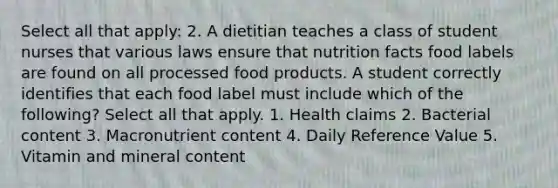 Select all that apply: 2. A dietitian teaches a class of student nurses that various laws ensure that nutrition facts food labels are found on all processed food products. A student correctly identifies that each food label must include which of the following? Select all that apply. 1. Health claims 2. Bacterial content 3. Macronutrient content 4. Daily Reference Value 5. Vitamin and mineral content